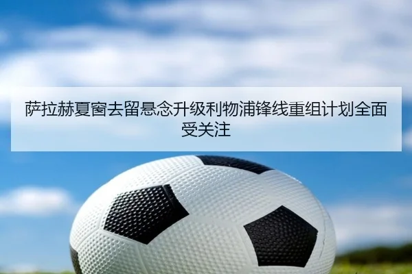 萨拉赫夏窗去留悬念升级利物浦锋线重组计划全面受关注